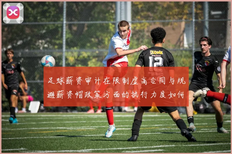 足球薪资审计在限制虚高合同与规避薪资帽政策方面的执行力度如何