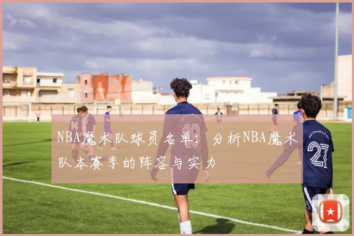 NBA魔术队球员名单：分析NBA魔术队本赛季的阵容与实力