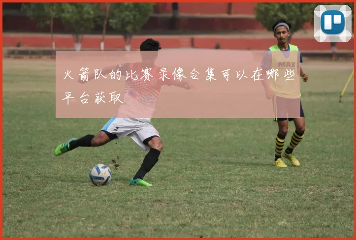 火箭队的比赛录像合集可以在哪些平台获取