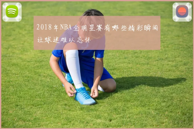 2018年NBA全明星赛有哪些精彩瞬间让球迷难以忘怀