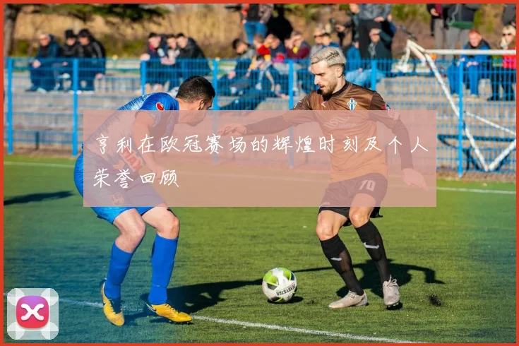 亨利在欧冠赛场的辉煌时刻及个人荣誉回顾