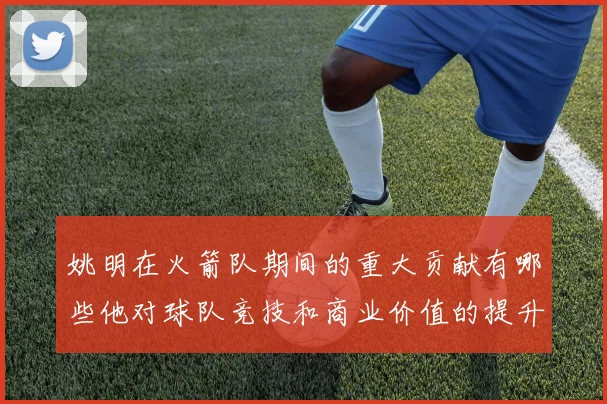 姚明在火箭队期间的重大贡献有哪些他对球队竞技和商业价值的提升影响深远吗