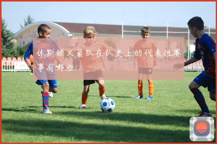 休斯顿火箭队在队史上的代表性赛事有哪些