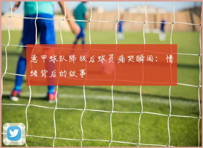 意甲球队降级后球员痛哭瞬间：情绪背后的故事