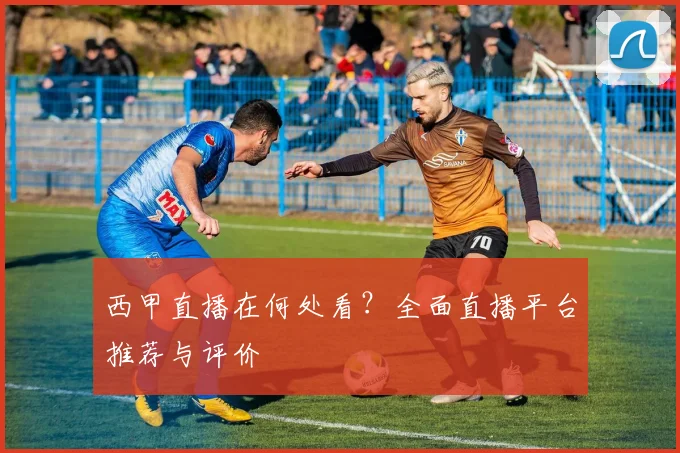 西甲直播在何处看？全面直播平台推荐与评价
