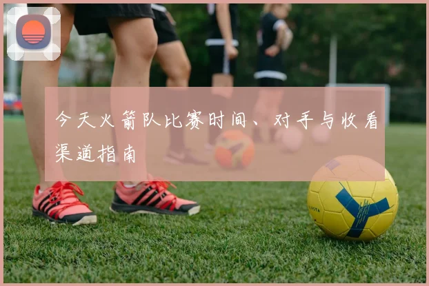 今天火箭队比赛时间、对手与收看渠道指南